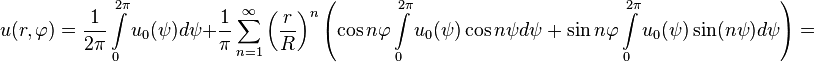 
u(r,\varphi)=\frac{1}{2\pi}\int\limits_0^{2\pi}u_0(\psi)d\psi+\frac{1}{\pi}\sum_{n=1}^\infty\left (\frac{r}{R}\right)^n\left (\cos n\varphi\int\limits_0^{2\pi}u_0(\psi)\cos n\psi d\psi+\sin n\varphi\int\limits_0^{2\pi}u_0(\psi)\sin(n\psi)d\psi\right )=